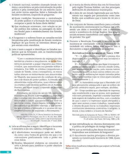 Estado nacional, também chamado Estado mo-
derno, caracterizou do poder
político e pela constituição de um exército nacio-
nal, entre outros Sobre a formação dos
Estados modernos,responda às perguntas.
a) Quais condições favoreceram a centralização
do poder formação das monarquias
europeias a partir da Baixa Idade Média?
b) Que mudanças ocorreram, com relação ao po-
der politico dos nobres , na passagem do siste-
ma feudal para dos Estados
modernos?
2. A burguesia e a nobreza foram as camadas sociais
favorecidas pela constituição do Estado moderno.
Explique de que forma os interesses desses gru-
pos sociais eram atendidos.
3. Leia o texto a seguir e identifique os Estados mo-
dernos que se formaram com as transformações
políticas apresentadas.
"Com o estabelecimento da segregação dos
territórios cristãos e muçulmanos, os taifas fron-
teiriços passaram a pagar impostos aos reinos
cristãos, que aumentavam sua pressão militar e
tributária. Em1085 os cristãos conquistaram a
cidade de Toledo, como consequência, os reinos
taifas aliaram-se militarmente aos almorávidas
de Magreb, que passaram da condição de alia-
dos à de donos do poder politico. A entrada dos
almorávidas norte-africanos suas vitórias sobre
0s cristãos e seu domínio político em al-Andaluz
frearam, por algum tempo,a expansão do processo
de Reconquista.
Entretanto, no início do século XII, com a in-
transigência, houve a perseguição e a expulsão
das minorias não muçulmanas,principalmente
moçárabes e judias, que passaram a se fixar no
território cristão. Pouco depois, liniciaraml-se a
decadência e as divisões internas, o que permi-
tiu aos cristãos a retomada e o sucesso do seu
empreendimento de expansão: a Reconquista.".
AREÁN-GARCIA, N. Breve histórico da Península
Ibérica. Revista Philologus, ano 15, n. 45, set.-dez.2009.
p. 38.Disponível em: chttp://www.usp br/gmhp/publ/
AreA4.pdf>. Acesso em:19 maio 2020.
4. Leia as afirmações a seguir identifique a incorreta
e reescreva-a em seu caderno , corrigindo-a.
a) 0 absolutismo monárquico pode ser defini
do como uma forma de governo em que o rei
concentrava praticamente todo o poder em
suas mãos.
b) Nicolau Maquiavel elaborou os conceitos de
virtú e fortuna para justificar o poder absoluto
dos reis.
c) A teoria do direito divino dos reis foi formulada
pelo inglês Thomas Hobbes, um dos principais
defensores do absolutismo monárquico.
d) A ideia de um Estado legitimado por um Parla-
mento era negada por como Jean
Bodin, que acreditava que o trono do rei era o
de Deus.
5. Um conjunto de fatores contribuiu para a eclosão
do movimentc na França em 1789,
sendo um deles a insatisfação com a estrutura
social e econômica do Antigo Regime. Que grupos
sociais estavam insatisfeitos com a ordem vigente
do período? Por quê?
6. Durante a Revolução Francesa, o terceiro estado
mostrava-se contrariado com a organização da
sociedade em ordens .Sobre esse aspecto leia o
documento a seguir e responda às questões.
Reivindicações da burguesia de Nancy, 1789
"10-A Assembleia exige que a pessoa dos
deputados aos Estados -Gerais seja inviolável e
sagrada. [...]
30-A Assembleia exige que fique irrevogavel-
mente estabelecido que o terceiro estado tenha,
nas assembleias da nação pelo menos tantos
deputados quanto as duas outras ordens em con-
junto; que as deliberações sejam tomadas pelas
tres ordens reunidas e que os votos sejam contados
individualmente. [ldots ]
10^circ  - A Assembleia exige que a liberdade civil
seja plenamente assegurada e que as ordens de
prisão arbitrária sejam, para sempre, abolidas.
110-Exige também que a liberdade de imprensa
seja estabelecida e que se possa, sem qualquer
visto nem permissão , imprimir e mandar imprimir
toda espécie de trabalhos escritos, com a condição
de que o autor e o impressor sejam obrigados a
apor seus nomes a esses trabalhos ressalvando
direito de puni-los se os trabalhos impressos
contiverem elementos contrários à religião, à
moral, à boa ordem e à honra da familia."
Reivindicações da burguesia de Nancy, 1789. In: SEDUC -SP.
Coletânea de documentos históricos para o 19 grau:
séries. São Paulo: SE/Cenp,1980. p. 86
a) Que reivindicação se chocava diretamente com
a politica de privilégios do Antigo Regime?
b) Por que as desse documento cor-
respondiam aos interesses da burguesia?
c) 0 documento contém princípios e direitos pre-
sentes na Constituiçã de 1988. Quais
são eles?