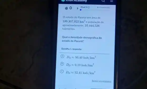 estado do Parana tem área de
199.307,922km^2 e população de.
aproximadamente, 10.444.526
habitantes.
Qual a densidade demográfica do
estado do Paraná?
Escolha 1 resposta:
A
D_(D)approx 50,40hab/km^2
B
D_(D)approx 0,19hab/km^2
C
D_(D)approx 52,41hab/km^2