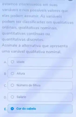 estamos interessados em suas
variáveis e nos possiveis valores que
elas podem assumir. As variáveis
podem ser classificadas em qualitativas
ordinais qualitativas nominais,
quantitativas continuas ou
quantitativas discretas.
Assinale a alternativa que apresenta
uma variável qualitative nominal.
A.
Idade
B.
Altura
Número de filhos
Salário
E.
Cor do cabelo