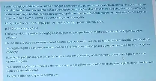 Estar no espaço lüdico comoutras criançosé um primeiro passo no movimento de brincor inclusivo. Aunos
com Imitaçoes de movimente observar as açoes das passoas no seu entorno massou brincor
pode se restringir bastante pelo atraso neuropsicomotor, pela Incoordenoção na man puloç60 dos objetos
ou pola falta do um sistema de comunicaçãc elinguagem
REILY, L Escola Inclusivo linguageme madiaçbo Campinos. Pepirus 2004
p.54 (com adaptoçoes)
Nesse sentido, a prática pedagbgica inclusiva, na perspectivo da medioção cultural de vygotsky, deve
onfatizar
Louso de situoçoes -problema desofiadoras que coloquem o aluno, de forma contextuolizada, em atlvidade
IIa organização do planejamente didótico de forma quo o aluno possa aprender por meia de observação e
imitação.
III.o ato do pensor sobre o seu próprio processo em atividade, incentivando a conscientização sobre sua
aprendizagem
IV.a organização do curricul ode recursos que possibilitem o acesso do aluno gos objetos de conhecimento
lúdicos e desaliadores.
Ecorreto openos o que so afirma em