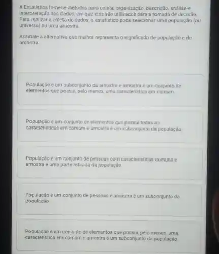 A Estatistica fornece métodos para coleta , organização, descrição , análise e
interpretação dos dados, em que eles são utilizados para a tomada de decisão.
Para realizar a coleta de dados, o estatistico pode selecionar uma população (ou
universo) ou uma amostra.
Assinale a alternativa que melhor representa o significado de população e de
amostra.
População é um subconjunto da amostra e amostra é um conjunto de
elementos que possui, pelo menos, uma caracteristica em comum.
População é um conjunto de elementos que possui todas as
caracteristicas em comum e amostra é um subconjunto da população
População é um conjunto de pessoas com caracteristicas comuns e
amostra é uma parte retirada da população
População é um conjunto de pessoas e amostra é um subconjunto da
população.
População é um conjunto de elementos que possui, pelo menos, uma
caracteristica em co comum e amostra é um subconjunto da população.