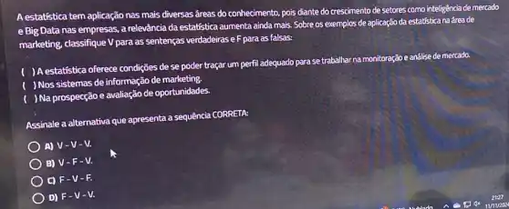 A estatistica tem aplicação nas mais diversas āreas do conhecimento, pois diante do crescimento de setores como inteligência de mercado
e Big Data nas empresas , a relevância da estatística aumenta ainda mais. Sobre os exemplos de aplicação da estatistica na área de
marketing, classifique V para as sentenças verdadeiras e F para as falsas:
( ) A estatistica oferece condições de se poder traçar um perfil adequado para se trabalhar na monitoração e análise de mercado.
( ) Nos sistemas de informação de marketing.
( )Na prospecção e avaliação de oportunidades.
Assinale a alternativa que apresenta a sequência CORRETA:
A) V-V-V.
B) V-F-V.
C) F-V - 12.
D) F-V -M