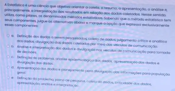 A Estatisticaé é uma ciência que objetiva orientar a coleta, o resumo, a apresentação a análise e,
principalmente, a interpretação dos resultados em relação aos dados coletados Nesse sentido,
utiliza, como pilares, os denominados métodos estatisticos. Sabendo que o método estatístico tem
seus componentes, julgue as alternativas abaixo e marque a opção que expressa exclusivamente
esses componentes:
a. Definição dos dados a serem pesquisados coleta de dados julgamento critico e analitico
dos dados, divulgação dos dados coletados por meio dos veiculos de comunicação.
b. Analise e interpretação dos dados e divulgação nos veiculos de comunicação para tomada
de decisoes.
c. Definição do problema analise epidemiológica dos dados, apresentação dos dados e
divulgação dos dados.
d. Apresentação dos dados e planejamento para divulgação das informaçōes para população
geral.
e. Definição do problema plano de pesquisa, coleta de dados, criticidade dos dados,
apresentação, análise e interpretação.