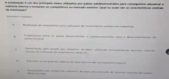 A estatização é um dos principais meios utilizados por palses subdes envolvidos para conseguirem alavancar a
indústria interna e tornarem se competitivos no mercado exterior. Qual ou quais sào as características centrais
da estatização?
Selecione a resposta:
Realização de empréstimo para realização de investimento público em indústrias.
Colaboração entre os D
paises desenvolvidos e subdes envolvidos para o desenvolvimento do
comércio local.
Apropriação pelo estado das industrias de base, utilizando princi
te recursos naturais
através da realização de empréstimos externos.
principalmente
Estado se apropria da industria de base para vender ao capital
estrangeiro
Apropriacao pelo estado das industrias de base
para extração de recursos naturais dos paises