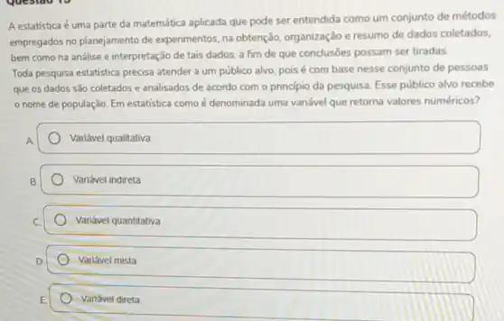 A estatística é uma parte da matemática aplicada que pode ser entendida como um conjunto de métodos
empregados no planejamento de experimentos, na obtenção organização e resumo de dados coletados,
bem como na análise e interpretação de tais dados, a fim de que conclusões possam ser tiradas.
Toda pesquisa estatística precisa atender a um público alvo, pois é com base nesse conjunto de pessoas
que os dados são coletados e analisados de acordo com o princípio da pesquisa. Esse público alvo recebe
nome de população Em estatistica como é denominada uma variável que retorna valores numéricos?
Variável qualitativa
Variável indireta
Variável quantitativa
Variável mista
Variável direta