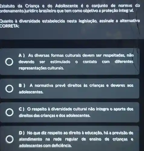 Estatuto da Criança e do Adolescente é o conjunto de normas do
ordenamento juridico braslleiro que tem como objetivo a proteção integral.
Quanto à diversidade estabelecida nesta legislação assinale a alternativa
CORRETA:
A As diversas formas culturals devem ser respeitadas não
devendo ser estimulado	contato com differentes
representações culturals.
A normativa preve direitos as criangas e deveres aos
adolescentes.
respelto à diversidade cultural não integra o aporte dos
direltos das criangas e dos adolescentes.
D) Noque dlz respelto ao direlto à educaçilo, há a previsio de
atendimento na rede regular de ensino de crianças
adolescentes com deficiêncla.