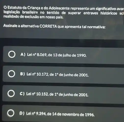 Estatuto da Crianca e do Adolescente representa um significativo avar
legislação brasileira no sentido de superar entraves históricos scl
realidade de exclusão em nosso pals.
Assinale a alternativa CORRETA que apresenta tal normativa:
A) Lei n^circ 8.069 de 13 de julho de 1990.
B) Letn^circ 10.172 de 1^circ  de junho de 2001.
Lein^circ 10.152, de 1^circ  de junho de 2001.
D) Leln^circ 9.394 de 14 de novembro de 1996.