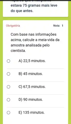 estava 75 gramas mais leve
do que antes.
Obrigatória
Com base nas informações
acima , calcule a meia-vida da
amostra analisada pelo
cientista.
A) 22,5 minutos.
B) 45 minutos.
C) 67,5 minutos.
D) 90 minutos.
E) 135 minutos.
Nota: 1