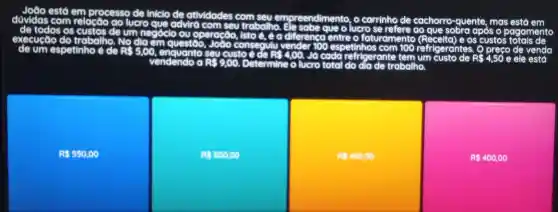 estd em processo de Inicio de atividades com em eendimento, o carrinho de cachorro quente, mas está em dúvidas com relacao go lucro
que advird com seu trabalho Ele	o lucro se refere ao	sobra apỏs o gamento de um negóclo oy operação	e a diferenca entre faturamento (Recelta) e os custos execução do trabalho No clic
em questão, João consequlu	100 petinhos com 100	gerantes. Q preço de venda de um espetinho de R 5,00 enguanto	custo đe RS	Jo cada refrigerante tem um custo de R	e ele está
total do dia de trabalho
R 550,00
RS 500.00
RS45000
R 400,00