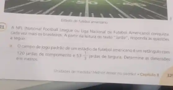 Estádio de futebol americano
21
A NFL (National Footbal League ou Liga Nacional de Futebol Americano) conquista
cada vez mais os brasileiros. A partir da leitura do texto "Jarda ", responda às questoes
a seguir:
a. Ocampo dejogo padrão de um estádio de futebol americano é um retângulo com
120 jardas de comprimento e 53(1)/(3)
jardas de largura. Determine as dimensóes em metros.
Unidades de medida? Melhor debar no padrãol - Capitulo 8