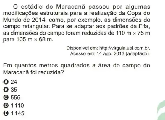 estádio do Maracanã passou por algumas
modificações estruturais para a realização da Copa do
Mundo de 2014, como , por exemplo, as dimensões do
campo retangular Para se adaptar aos padrões da Fifa,
as dimensões do campo foram reduzidas de 110mtimes 75m
para 105mtimes 68m
Disponível em: http://virgula uol.com.br.
Acesso em: 14 ago 2013 (adaptado).
Em quantos metros quadrados a área do campo do
Maracanã foi reduzida?
A 24
35
C 555
D 1110
B 1145