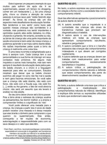 Este é apenas um pequeno exemplo do que
muitos pais sofrem dia após dia. Ir ao
supermercado, passar um tempo no shopping,
comer em um restaurante [ldots ] Se uma criança
grita, chora ou chama a atenção de outras
pessoas é porque seus pais "estão fazendo algo
errado". As birras da criança são um dos
aspectos mais desafiadores da educação familiar.
Nós tendemos a nos sentir como bons pais
quando nossas crianças são sorridentes e à
vontade, mas podemos nos sentir impotentes e
oprimidos quando eles estão deitados no chão.
chutando e gritando. No entanto, acredite ou não
as birras da criança são uma parte importante da
saúde emocional e bem-estar da nossa criança, e
podemos aprender a ser mais calmo diante deles.
Há razões importantes pelas quais a birra da
criança é realmente uma coisa boa.
E uma ideia incorreta e estigmatizada que a
birra é sempre ruim . Cada criança tem a sua
personalidade e a sua forma de interagir em seus
contextos mais próximos. Há alguns mais
inquietos e outros mais tranquilos, mas isso nem
sempre é resultado da educação dada pelos pais.
Os bebês choram, e 0 choro é a linguagem
essencial para eles se comunicarem. Estudos
mostram que deixar que os bebês chorem
sozinhos até pegar no sono não faz mal à saúde
e nem gera traumas emocionais. Se você sabe
que a criança não está doente, não está com
fome, não está com a frauda suja, não está frio
[...], então eu lhe garanto, o fato de você deixá-la
chorar, não será um assunto que ela levará à
análise na vida adulta.
Se deu birra deixe chorar até a birra passar.
Pois a birra alivia o estresse da criança acalma
os pensamentos; faz dormir melhor; e a ensina a
compreender limites e o significado do 'não'.
Você pode oferecer uma mesada para a
criança. As crianças a partir dos 4 anos de idade
podem receber uma mesada e é dessa mesada
que elas tirarão o dinheiro para comprarem i o que
querem no supermercado. Elas então,
começarão a ter noções de economia,
autorregulação e responsabilidade para com os
seus desejos e o valor que eles têm.
Clara Dawn, escritora neuropsicopedagoga e psicanalista,
especialista em prevenção aos transtornos
mentais e ao suicidio na infância e na adolescência.
Disponível em: https://jornaldebarretos .com br/artigos/a-
crianca-sadia-e-feliz e-barulhenta-inquieta -perguntadeira-e-
QUESTÃO 02 (D7)
No texto, a autora expressa seu posicionamento
em relação à forma como a sociedade lida com o
comportamento infantil.
Qual das alternativas apresenta o posicionamento
da autora diante do tema?
(A) A autora acredita que a inquietude
curiosidade das crianças são sinais de
transtornos mentais que precisam ser
diagnosticados e tratados.
(B) A autora apoia o uso de intervenções
médicas em todas as crianças que
apresentam comportamento barulhento,
rebelde e perguntador.
(C) A autora considera que a birra e o barulho
excessivo das crianças são comportamentos
indesejáveis e que devem ser corrigidos
rapidamente.
(D) A autora defende que as crianças devem ser
tratadas com medicamentos para evitar
barulhentos e inquietos.
comportamentos	excessivamente
(E) A autora critica a patologização de
comportamentos infantis e defende
que esses comportamentos são parte do
desenvolvimento das crianças.
QUESTÃO 03 (D7)
No texto, a autora defende uma tese que critica a
patologizacão e medicalização dos
comportamentos naturais da infância. Identifique
e explique dois termos ou expressões utilizadas
no texto que evidenciam essa tese.
__