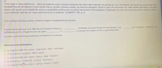 "Este artigo é sobre deficiência - sobre as maneiras como a dança profissional tem sido tradicionalmente estruturada por uma mentalidade exclusivista que projeta uma visao
bitoladissima de um bailarino como sendo branco, do sexo feminino, esbelto, de membros alongados, flexivel e capaz (não deficiente). Este artigo também fala sobre o crescente
desejo, das várias comunidades de dança e companhias profissionais, de revisar radicalmente este paradigma reimaginando que tipos de movimentos podem constituir a dança
e, por extensão, que tipo de corpo pode constitur um bailarino." (ALBRIGHT, 1997,p.2)
Com a dança inclusiva analise o excerto a seguir, completando suas lacunas
A presença de pessoas com deficiência na dança enfatiza a
__ mostrando que todo mundo tem sua história e sua __ para manifestar. O bailarino com
deficiência corról o imagináric de um corpo __ e __ a ocupação dos espaços artisticos pela diversidade.
Assinale a alternativa que preenche corretamente as lacunas.
Selecione uma alternativa:
a) singularidade dos corpos expressão-ideal - normaliza
b) deficiência-verdade-ideal - impoe
c) singularidade dos corpos - dança-ideal-bloquela
d) deficiência-expressão-comum -normaliza
e) singularidadenos corpos-dança - comum - impoe