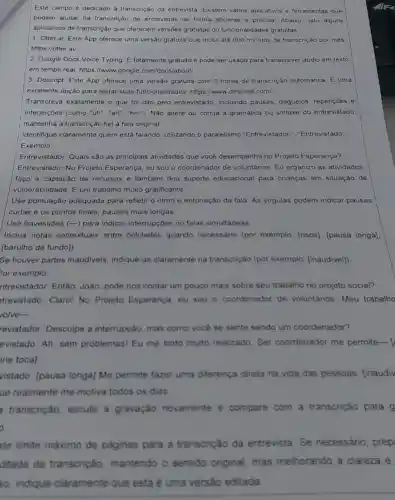 Este campo é dedicado à transcrição da entrevista Existem vários aplicativos e ferramentas que
podem ajudar na transcrição de entrevistas de forma eficiente e precisa. Abaixo, listo alguns
aplicativos de transcrição que oferecem versões gratuitas ou funcionalidades gratuitas.
1. Otter.ai. Este App oferece uma versão gratuita que inclui até 600 minutos de transcrição por mès.
https://otter.ai/
2. Google Docs Voice Typing. É totalmente gratuito e pode ser usado para transcrever áudio em texto
em tempo real. https ://www.google com/docs/about/
3. Descript. Este App oferece uma versão gratuita com 3 horas de transcrição automática E uma
excelente opção para testar suas funcionalidades https://www.descript.com/
Transcreva exatamente o que foi dito pelo entrevistado incluindo pausas gaguejos, repetições e
interjeições (como "uh", "ah", "hm"). Não altere ou corrija a gramática ou sintaxe do entrevistado:
mantenha a transcrição fiel à fala original
Identifique claramente quem está falando utilizando o paralelismo "Entrevistador:", "Entrevistado:"
Exemplo:
Entrevistador: Quais são as principais atividades que vocé desempenha no Projeto Esperança?
Entrevistado: No Projeto Esperança, eu sou o coordenador de voluntários. Eu organizo as atividades
faço a captação de recursos e também dou suporte educacional para crianças em situação de
vulnerabilidade. É um trabalho muito gratificante
Use pontuação adequada para refletir o ritmo e entonação da fala. As virgulas podem indicar pausas
curtas e os pontos finais, pausas mais longas
Use travessões (-)para indicar interrupçōes ou falas simultaneas
Inclua notas contextuais entre colchetes quando necessário (por exemplo [risos][pausa longa]
[barulho de fundo)
Se houver partes inaudiveis, indique-as claramente na transcrição (por exemplo (inaudivel])
or exemplo
ntrevistador: Então João, pode nos contar um pouco mais sobre seu trabalho no projeto social?
trevistado: Claro!No Projeto Esperança, eu sou - coordenador de voluntários Meu trabalho
volve-
revistador: Desculpe a interrupção, mas como vocé se sente sendo um coordenador?
evistado: Ah, sem problemas! Eu me sinto muito realizado. Ser coordenador me permite- [
ne tocal
vistado: [pausa longa] Me permite fazer uma diferença direta na vida das pessoas linaudiv
ue realmente me motiva todos os dias
transcrição escute a gravaçǎo novamente e compare com a transcrição para g
a
ste limite máximo de paginas para a transcrição da entrevista. Se necessário, prep