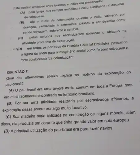 Este contato amistoso entre brancos e indios era preservado:
pela Igreja, que sempre respeitou a cultura indigena no decurso
da catequese.
(B) até o início da colonização quando o indio, vitimado por
doenças, escravidão e exterminio, passou a ser descrito como
sendo selvagem, indolente e canibal.
(c) sen pelos colonos que escravizaram somente o africano na
atividade produtiva de exportação.
em todos os períodos da História Colonial Brasileira, passando
a figura do indio para o imaginário social como "o bom selvagem e
forte colaborador da colonização".
QUESTÃO 7.
Qual das alternativas abaixo explica os motivos da exploração do
pau-brasil?
(A) O pau-brasil era uma árvore muito comum em toda a Europa , mas
era mais facilmente encontrada no território brasileiro.
(B) Por ser uma atividade realizada por escravizados africanos, a
exploração dessa árvore era algo muito lucrativo.
(C) Sua madeira seria utilizada na construção de alguns móveis, além
disso, ela produzia um corante que tinha grande valor em solo europeu.
(D) A principal utilização do pau-brasil era para fazer navios.