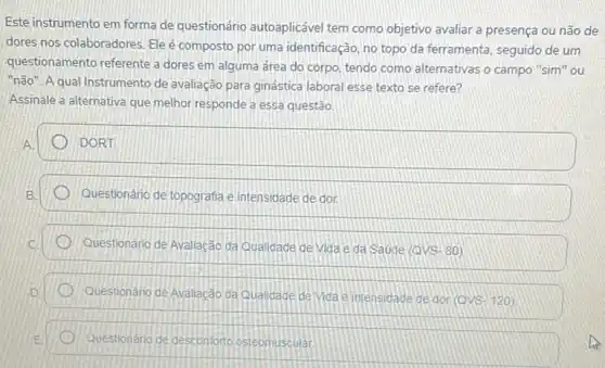 Este instrumento em forma de questionário autoaplicável tem como objetivo avaliar a presença ou não de
dores nos colaboradores. Ele é composto por uma identificação, no topo da ferramenta, seguido de um
questionamento referente a dores em alguma área do corpo, tendo como alternativas o campo "sim You
"não". A qual Instrumento de avaliação para ginástica laboral esse texto se refere?
Assinale a'alternativa que melhor responde a essa questão.
DORT
D Questionário de topografia e intensidade de dor.
Questionário de Avallação da Qualidade de Vida e đa Saude (QVS- 80)
Questionário de Avaliacáo da Qualidade de Vida e intensidade de dor
(QVS-120)
Questionário de desconforto osteomuscular