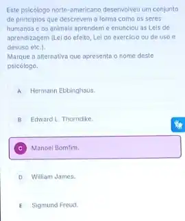 Este psicologo norte-americano deservoiver um conjunto
de principlos que descreven a forma como os seres
humanos c os animals aprendem e enunciou as Leis de
aprendizagem (Lei do efeito Lei do exercicio ou de uso e
desuso etc.).
Marque a alternativa que apresenta o nome deste
psicologo.
A Hermann Ebbinghaus
B Edward L. Thorndike.
C Manoel Bomfim.
D William James.
E Sigmund Freud