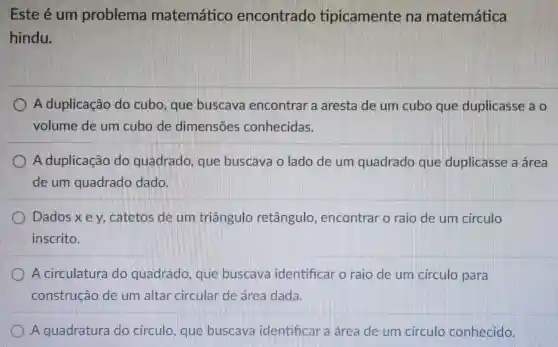 Este é um problema matemático encontrado tipicamente na matemática
hindu.
A duplicação do cubo, que buscava encontrar a aresta de um cubo que duplicasse a o
volume de um cubo de dimensōes conhecidas.
A duplicação do quadrado , que buscava o lado de um quadrado que duplicasse a área
de um quadrado dado.
Dados x ey catetos de um triāngulo retângulo , encontrar o raio de um circulo
inscrito.
A circulatura do quadrado , que buscava identificar o raio de um circulo para
construção de um altar circular de área dada.
A quadratura do circulo , que buscava identificar a área de um circulo conhecido.