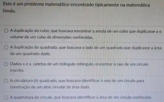 Este é um problema matemático encontrado tipicamente na matemática
hindu.
A duplicação do cubo, que buscava encontrar a aresta de um cubo que duplicasse a o
volume de um cubo de dimensōes conhecidas.
A duplicação do quadrado que buscava o lado de um quadrado que duplicasse a área
de um quadrado dado.
Dadosxey catetos de um triangulo retangulo encontrar o raio de um circulo
inscrito.
A circulatura do quadrado , que buscava identificar o raio de um circulo para
construção de um altar circular de área dada
A quadratura do circulo , que buscava identificar a area de um circulo conhecido.