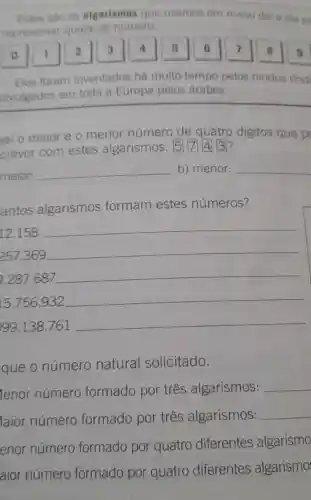 Estes sao os algarismos que usamos em nosso dia a dia pe
representar qualquer numero.
1 2 3 4 5 6 7 8 9
Eles foram inventados há muito tempo pelos hindus find
divulgados em toda a Europa pelos árabes.
al o maior e o menor número de quatro digitos que p
crever com estes algarismos:
5743
maior:
__ b) menor: __
antos algarismos formam estes números?
12.158
__
257.369
__
9.287.687
__
15.756.932
__
99.138.761
__
que o número natural solicitado.
lenor número formado por três algarismos: __
laior número formado por três algarismos: __
enor número formado por quatro diferentes algarismo