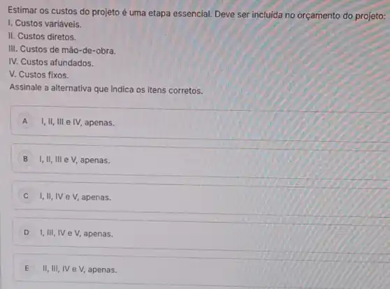 Estimar os custos do projeto é uma etapa essencial. Deve ser incluida no orçamento do projeto:
I. Custos variáveis.
II. Custos diretos.
III. Custos de mão-de-obra.
IV. Custos afundados.
V. Custos fixos.
Assinale a alternativa que Indica os itens corretos.
A I,II, III e IV, apenas. A
B I,II, III eV apenas.
C I,II,IV e V, apenas.
D I, III, IV eV, apenas.
E II, III, IV eV apenas.