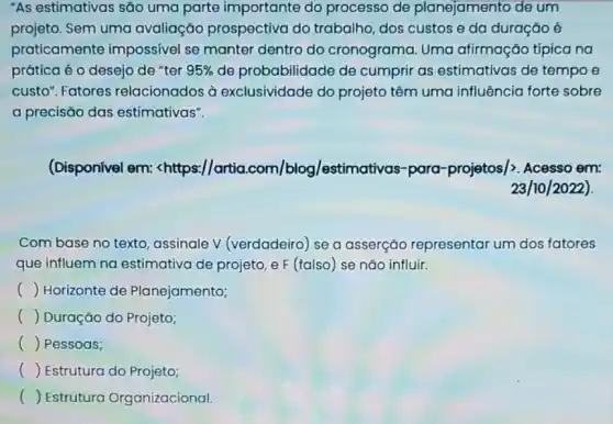 "As estimativas são uma parte importante do processo de planejamento de um
projeto. Sem uma avaliação prospectiva do trabalho, dos custos e da duração é
praticamente impossivel se manter dentro do cronograma Uma afirmação típica na
prática é o desejo de "ter 95%  de probabilidade de cumprir as estimativas de tempo e
custo". Fatores relacionados à exclusividade do projeto têm uma influência forte sobre
a precisão das estimativas".
(Disponível em: lt httpss//artia.com/blog/estimativas-pora-projetos/gt . Acesso em:
23/10/2022)
Com base no texto assinale V (verdadeiro se a asserçǎo representar um dos fatores
que influem na estimativa de projeto e F (falso) se nǎo influir.
() Horizonte de Planejamento;
() Duração do Projeto;
() Pessoas;
() Estrutura do Projeto;
() Estrutura Organizacional.