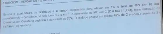 Estime a quantidade de residuos e o tempo necessário para elevar em
1% 
- teor de MO em 10 cm
considerando a densidade do solo igual
1,0gcm^3
A conversão da MO em
C(C=MO/1,724)
transformação do
C-residuo em C-matéria orgânica é da ordem de
20% 
residuo possui em média
45% 
de C e adição anual de 5 t
ha^-1 ano'de residuos.