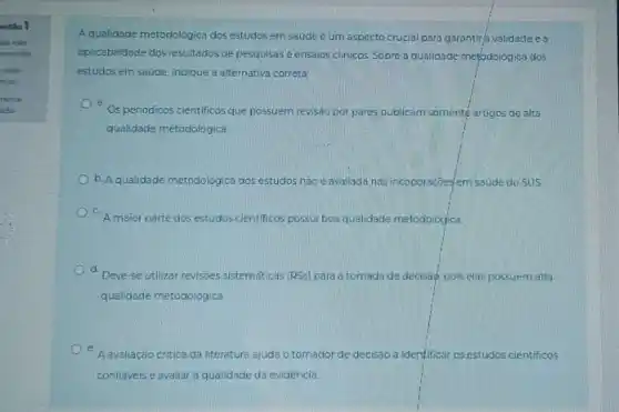 estão 1
da nho
oondida
=5,00
tols)
táo
Aqualidade metodológica dos estudos em saúde é um aspecto crucial para garantir/a validade e o
aplicabilidade dos resultados de pesquisas e ensaios clinicos Sobre a qualidade metodolog lica dos
estudos em saúde, indique a alternativa correta:
a.
Osperiodicos cientificos que possuem revisão por pares publicam somenté artigos de alta
qualidade metodoldgica
b. A qualidade metodologica dos estudos náo é avaliada nas incoporaçóes/em saude do sus
A maior parte dos estudos cientificos possui boa qualidade metodologica.
a
Deve-se utilizar revisôes sistematicas (RSs) para a tomada de decisāo, pois elas possuem alta
qualidade metodologica.
A avaliação critica da literatura ajuda o tomador de decisao a identificar os estudos cientificos
confiaveis e avaliar a qualidade da evidencia.