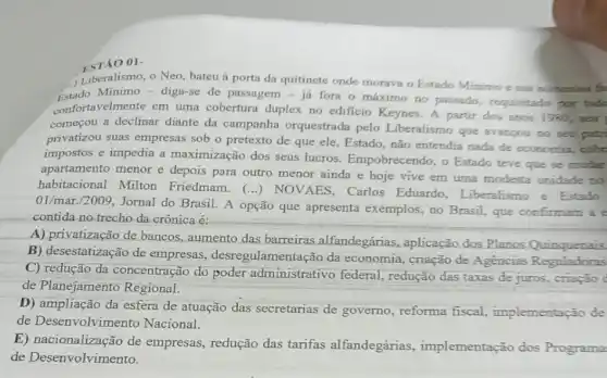 ESTÃO ()1-
Liberalismo, o Neo, bateu à porta da quitinete onde morava o Estado Minimo e sua numerosa fa
Estado Mínimo - diga-se de passagem-ja fora o máximo no passado, requisitado por todo
confortavelmente em uma cobertura duplex no edificio Keynes. A partir dos anos 1980 . sea
começou a declinar diante da campanha orquestrada pelo Liberalismo que avancou no seu patri
privatizou suas empresas sob o pretexto de que ele, Estado, não entendia nada de economia, coón
impostos e impedia a maximização dos seus lucros. Empobrecendo, o Estado teve que se mudar
apartamento menor e depois para outro menor ainda e hoje vive em uma modesta unidade no
habitacional Milton Friedmam. (...)NOVAES, Carlos Eduardo, Liberalismo e Estado
01/mar./2009, Jornal do Brasil. A opção que apresenta exemplos, no Brasil, que confirmam ae
contida no trecho da crônica é:
A) privatização de bancos, aumento das barreiras alfandegárias aplicação dos Planos Quinquenais.
B) desestatização de empresas, desregulamen tação da economia, criação de Agencias Reguladoras
C) redução da concentração do poder administrativo federal redução das taxas de juros, criação c
de Planejamento Regional.
D) ampliação da esfera de atuação das secretarias de governo , reforma fiscal , implementação de
de Desenvolvimento Nacional.
E) nacionalização de empresas, redução das tarifas alfandegárias , implementação dos Programa
de Desenvolvimento.