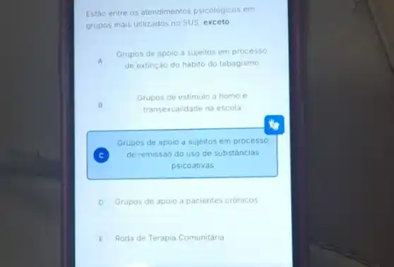 Estão entre os atendimentos psicológicos em
grupos mais utilizados no SUS, exceto:
A
Grupos de apoio a sujeitos em processo
de extinção do hábito do tabagismo
Grupos de estimulo a homo e
transexualidade na escola
B B
Grupos de apoio a sujeitos em processo
C de remissáo do uso de substâncias
C
psicoativas
D Grupos de apoio a pacientes crônicos
E Roda de Terapia Comunitária