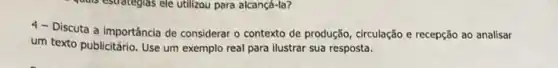 is estrategias ele utilizou para alcançá-la?
4- Discuta a importância de considerar o contexto de produção, circulação e recepção ao analisar
um texto publicitário. Use um exemplo real para ilustrar sua resposta.