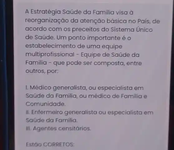 A Estratégia Saúde da Familia visa à
reorganização da atenção básica no País, de
acordo com os preceitos do Sistema Unico
de Saúde. Um ponto importante é o
estabelecimento de uma equipe
multiprofissional -Equipe de Saúde da
Familia - que pode ser composta, entre
outros, por:
I. Médico generalista ,ou especialista em
Saúde da Familia ou médico de Familia e
Comunidade.
II. Enfermeiro generalista ou especialista em
Saúde da Familia.
III. Agentes censitários.
Estão CORRETOS: