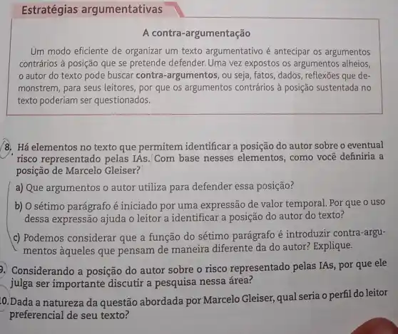 Estratégias argumentativas
A contra -argumentação
Um modo eficiente de organizar um texto argumentativo é antecipar os argumentos
contrários à posição que se pretende defender Uma vez expostos os argumentos alheios,
autor do texto pode buscar contra -argumentos, ou seja , fatos, dados, reflexões que de-
monstrem, para seus leitores, por que os argumentos contrários à posição sustentada no
texto poderiam ser questionados.
/8. Há elementos no texto que permitem identificar a posição do autor sobre o eventual
risco representado pelas IAs. Com base nesses elementos , como você definiria a
posição de Marcelo Gleiser?
a) Que argumentos o autor utiliza para defender essa posição?
b) O sétimo parágrafo é iniciado por uma expressão de valor temporal. Por que o uso
dessa expressão ajuda o leitor a identificar a posição do autor do texto?
c) Podemos considerar que a função do sétimo parágrafo é introduzir contra-argu-
mentos àqueles que pensam de maneira diferente da do autor?Explique.
2. Considerando a posição do autor sobre o risco representado pelas IAs, por que ele
julga ser importante discutir a pesquisa nessa área?
10. Dada a natureza da questão abordada por Marcelo Gleiser qual seria o perfil do leitor
preferencial de seu texto?