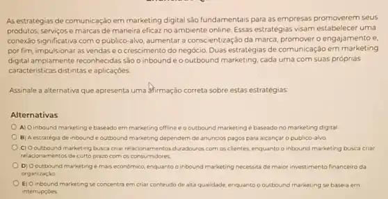 As estratégias de comunicação em marketing digital são fundamentais para as empresas promoverem seus
produtos, serviços e marcas de maneira eficaz no ambiente online. Essas estratégias visam estabelecer uma
conexão significativa como público-alvo, aumentar a conscientização da marca promover o engajamento e
por fim, impulsionar as vendase o crescimento do negócio. Duas estratégias de comunicação em marketing
digital amplamente reconhecidas são o inbound e o outbound marketing cada uma com suas próprias
caracteristicas distintase aplicaçōes.
Assinale a alternativa que apresenta uma afirmação correta sobre estas estratégias:
Alternativas
A) Oinbound marketing é baseado em marketing offline e o outbound marketing é baseado no marketing digital
B) A estratégia de inbound e outbound marketing dependem de anúncios pagos para alcançar o públic alvo
C) Ooutbound marketing busca criar relacionamentos duradouros com os clientes, enquanto o inbound marketing busca criar
relacionamentos de curto prazo com os consumidores.
D) Ooutbound marketing é mais econômico, enquanto o inbound marketing necessita de maior investimento financeiro da
organizaçǎo
E) O inbound marketing se concentra em criar conteúdo de alta qualidade , enquanto o outbound marketing se baseia em
interrupçōes