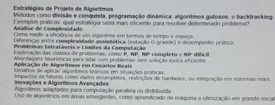 Estratégias de Projeto de Algoritmos
Métodos como divisão e programação dinâmica, algoritmos gulosos, e backtracking.
Exemplos práticos seria mais eficiente para resolver determinado problema?
Análise de Complexidade
Como medir a eficiência de um em termos de tempo e espaço.
Diferenças entre complexidade assintótica O grande) e desempenho prático.
Problemas Intratáveis e Limites da Computação
Exploração das classes de problemas , como P, NP, NP completo e NP-dificil.
Abordagens heuristicas para lidar com problemas sem solução exata eficiente.
Aplicação de Algoritmos em Cenários Reais
Desafios de aplicar algoritmos teóricos em situações práticas.
Impactos de fatores como dados incompletos restrições de hardware, ou integração em sistemas reais.
Inovaçōes e Algoritmos Avançados
Algoritmos adaptados para paralela ou distribuida
Uso de algoritmos em áreas emergentes , como aprendizado de máquina e otimização em grande escal