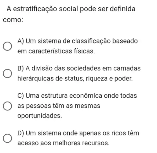 A estratificação social pode ser definida
como:
A) Um sistema de classificação baseado
em característi cas fisicas.
B) A divisão das sociedades em camadas
hierárquicas de status, riqueza e poder.
C) Uma estrutura econômica onde todas
as pessoas têm as mesmas
oportunidades.
D) Um sistema onde apenas os ricos têm