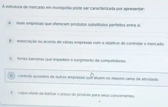 A estrutura de mercado em monopólio pode ser caracterizada por apresentar:
A
duas empresas que oferecem produtos substitutos perfeitos entre si.
B
associação ou acordo de várias empresas com o objetivo de controlar o mercado.
fortes barreiras que impedem o surgimento de competidores.
D
controle acionário de outras empresas que atuam no mesmo ramo de atividade.
E capacidade de balizar o preço do produto para seus concorrentes. E