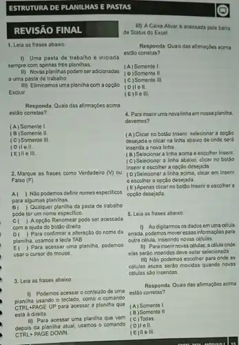 ESTRUTURA DE PLANILHAS E PASTAS
REVISÁO FINAL
1. Leia as frases abaixo
I) Uma pasta de trabalho é iniciada
sempre com apenas trés planilhas.
II) Novas planilhas podem ser adicionadas
a uma pasta de trabalho.
III) Eliminamos uma planilha com a opção
Excluir
Responda: Quais das afirmações acima
estão corretas?
(A) Somente I
(B) Somente II.
(C) Somente III.
(D)le II
III.
2. Marque as frases como Verdadeiro (V) ou
Falso (F)
A( ) Não podemos definir nomes especificos
para algumas planilhas.
B ) Qualquer planilha da pasta de trabalho
pode ter um nome especifico.
C ) A opção Renomear pode ser acessada
com a ajuda do botão direito
D ) Para confirmar a alteração do nome da
planilha, usamos a tecla TAB.
El ) Para acessar uma planilha, podemos
usar o cursor do mouse.
3. Leia as frases abaixo:
I) Podemos acessar 0 conteúdo de uma
planilha usando o teclado como o comando
CTRL+PAGE UP para acessar a planilha que
está à direita.
II) Para acessar uma planilha que vem
depois da planilha atual usamos o comando
CTRL+PAGE DOWN.
III) A Caixa Ativar é acessada pela barra
de Status do Excel.
Responda: Quais das afimaçóes acima
estão corretas?
(A) Somente I
(B)Somente II
(C)Somente III.
(D)le II
(E)lle III.
4. Para insenruma nova linha em nossa planilha,
devemos?
(A) Clicar no botão Inserir selecionar a opção
desejada e clicar na linha abaixo de onde será
inserida a nova linha.
(B) Selecionar a linha acima e escolher Inserir.
(C)Selecionar a linha abaixo, clicar no botão
Inserir e escolher a opção desejada
(D)Selecionar a linha acima clicar em Inserir
e escolher a opção desejada
(E) Apenas clicar no botão Inserire escolher a
opçǎo desejada.
5. Leia as frases abaixo:
I) Ao digitarmos os dados em uma célula
errada, podemos moveressas informações para
outra célula, inserindo novas células.
II) Para inserir novas células, a célula onde
elas serão inseridas deve estar selecionada.
III) Não podemos escolher para onde as
células atuais seráo movidas quando novas
células são inseridas
Responda: Quais das afimações acima
estão corretas?
(A) Somente I
(B)Somente II
(C) Todas.
(D)le II.
(E)II e III.