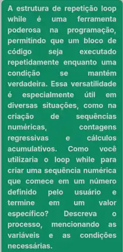 A estrutura de repetição loop
while é uma ferramenta
poderosa nà programação,
permitindo que um bloco de
código seja executado
repetidamente enquanto uma
condição	se	mantém
verdadeira. Essa versatilidade
é especialmente útil em
diversas situações, como nà
criação	de sequências
numéricas	contagens
regressivas	e	cálculos
acumulativos. Como você
utilizaria loop while para
criar uma sequência numérica
que comece em um número
definido pelo usuário e
termine em um valor
especifico? Descreva
processo, mencionando as