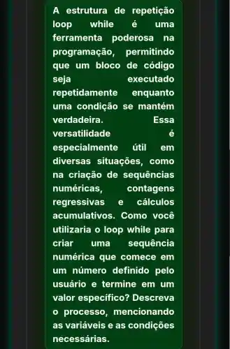 A estrutura de repetição
loop while é uma
ferramenta poderosa na
programação permitindo
que um bloco de código
seja	executado
repetidamente enquanto
uma condição se mantém
verdadeira.	Essa
versatilidade	é
especialmente útil em
diversas situações . como
na criação de sequências
numéricas,	contagens
regressivas e cálculos
acumulativos. Como você
utilizaria o loop while para
criar uma sequência
numérica que comece em
um número definido pelo
usuário e termine em um
valor especifico'? Descreva
processo mencionando
as variáveis e as condições
necessárias.