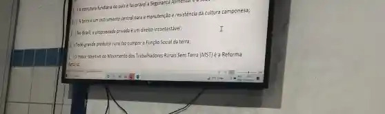 A estrutura fundiária do país é favorável a Segurança Alimental
soon
I
Aterra é um instrumento central para a manutenção e resistência da cultura camponesa;
No Brasil, a propriedade privada é um direito incontestáve)
Todo grande produtor rural faz cumprir a Função Social da terra;
) 0 maior objetivo do Movimento dos Trabalhadores Rurais Sem Terra (MST) é a Reforma
Agrária;
I