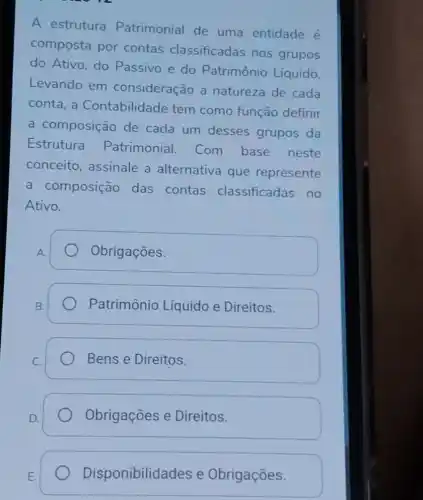 A estrutura Patrimonial de uma entidade é
composta por contas classificadas nos grupos
do Ativo, do Passivo e do Patrimônio Líquido.
Levando em consideração a natureza de cada
conta, a Contabilidade tem como função definir
a composição de cada um desses grupos da
Estrutura Patrimonial Com base neste
conceito, assinale a alternativa que represente
a composição das contas classificadas no
Ativo.
Obrigaçōes.
Patrimônio Líquido e Direitos.
Bens e Direitos.
Obrigações e Direitos.
Disponibilida des e Obrigações.