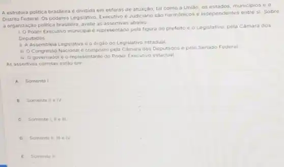 A estrutura politica brasileira é dividida em esferas de atuação, tal como a União, os estados municipios e o
Distrito Federal. Os poderes Legislativo, Executivo e Judiciário são harmônicos e independentes entre si Sobre
a organização politica brasileira, avalie as assertivas abaixo.
1. Poder Executivo municipa é representado pela figura do prefeito e o Legislativo, pela Câmara dos
Deputados.
ii. A Assembleia Legislativa é o órgão do Legislativo estadual.
iii. Congresso Nacional e composto pela Câmara dos Deputados o
pelo Senado Federal
iv. O governador e o representante do Poder Executivo estadual
As assertivas corretas estão em:
A Somente I.
B Somente II e IV.
C Somente I, II e III.
D Somente II, III e IV.
E Somente II