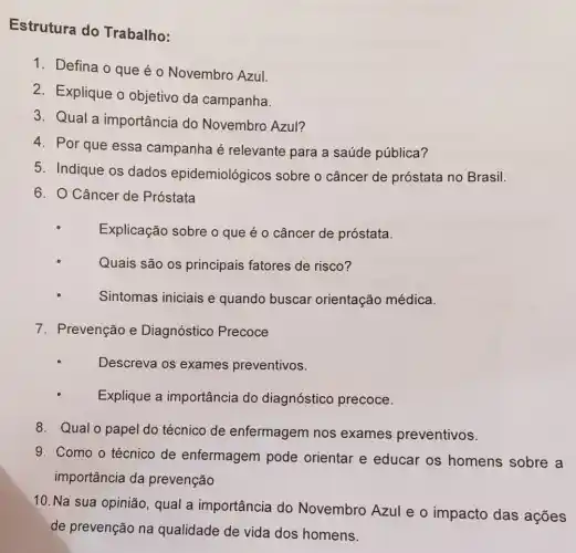 Estrutura do Trabalho:
1. Defina o que é o Novembro Azul.
2. Explique o objetivo da campanha.
3. Qual a importância do Novembro Azul?
4. Por que essa campanha é relevante para a saúde pública?
5. Indique os dados epidemiológicos sobre o câncer de próstata no Brasil.
6. O Câncer de Próstata
Explicação sobre o que é o câncer de próstata.
Quais são os principais fatores de risco?
Sintomas iniciais e quando buscar orientação médica.
7. Prevenção e Diagnóstico Precoce
Descreva os exames preventivos.
Explique a importância do diagnóstico precoce.
8. Qual o papel do técnico de enfermagem nos exames preventivos.
9. Como o técnico de enfermagem pode orientar e educar os homens sobre a
importância da prevenção
10. Na sua opinião , qual a importância do Novembro Azul e o impacto das acoes
de prevenção na qualidade de vida dos homens.