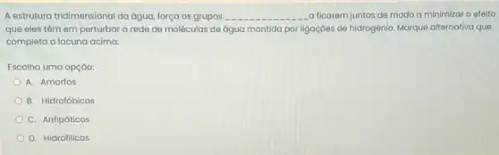 A estrutura tridimensional da água, força os grupos __ a ficarem juntos de modo a minimizar o efeito
que eles têm em perturbar a rede de moléculas de água mantida por ligaçōes de hidrogênio Marque alternativa que
completa a lacuna acima:
Escolha uma opção:
A. Amorfos
B. Hidrofóbicos
C. Anfipáticos
D. Hidrofilicos