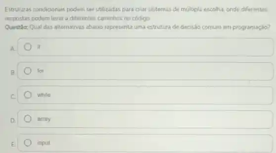 Estruturas condicionais podem ser utilizadas para criar sistemas de múltipla escolha, onde diferentes
respostas podem levar a diferentes caminhos no código.
Questão: Qual das alternativas abaixo representa uma estrutura de decisão comum em programação?
square 
B.
for
while
array
E.
input