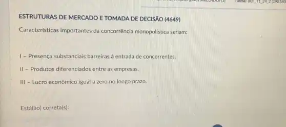 ESTRUTURAS DE MERCADO E TOMADA DE DECISÃO (4649)
Características importantes da concorrência monopolística seriam:
1 - Presença substanciais barreiras à entrada de concorrentes.
II-Produtos diferenciados entre as empresas.
III - Lucro econômico igual a zero no longo prazo.
Está(ão) correta(s):