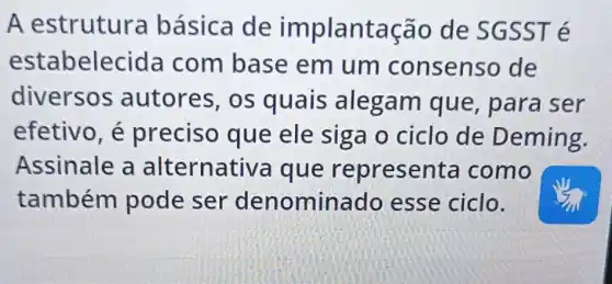 A estruture básica de implant ação de SGSS Té
estabelecid la com base em um consenso de
diversos autores, os quais alegam que , para ser
efetivo, é preciso que ele siga o ciclo de D eming.
Assinale a alternative a que represer ta como
também pode ser denomin ado esse ciclo.