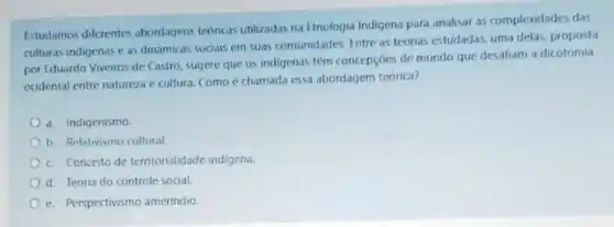 Estudamos diferentes abordagens teoricas utilizadas na Etnologia Indigena para analisar as complexidades das
culturas indigenas e as dinamicas sodais em suas comunidades. Entre as teorias estudadas, uma delas, proposta
por Eduardo Viveiros de Castro, sugere que os indigenas têm concepçoes de mundo que desafiam a dicotomia
ocidental entre natureza e cultura. Como é chamada essa abordagem teorica?
a. Indigenismo.
1. Relativismo cultural
c. Conceito de territorialidade indigena.
d. Teoria do controle social.
e. Perspectivismo amerindio.