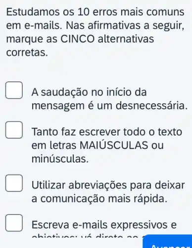 Estudamos os 10 erros mais comuns
em e-mails . Nas afirmativas a seguir,
marque as CINCO alternativas
corretas.
A saudação no início da
mensagem é um desne cessária.
Tanto faz escrever todo o texto
em letras MA IUSCULA S ou
minúsculas.
Utilizar abreviações para deixar
a comunicação mais rápida.
Escreva e-mails expressivos e